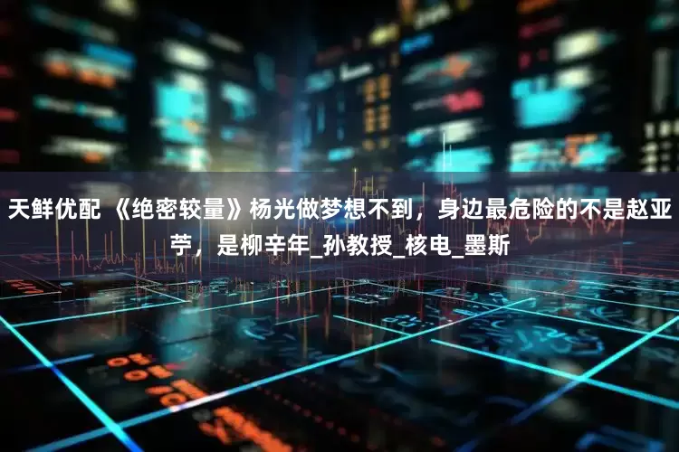 天鲜优配 《绝密较量》杨光做梦想不到，身边最危险的不是赵亚苧，是柳辛年_孙教授_核电_墨斯