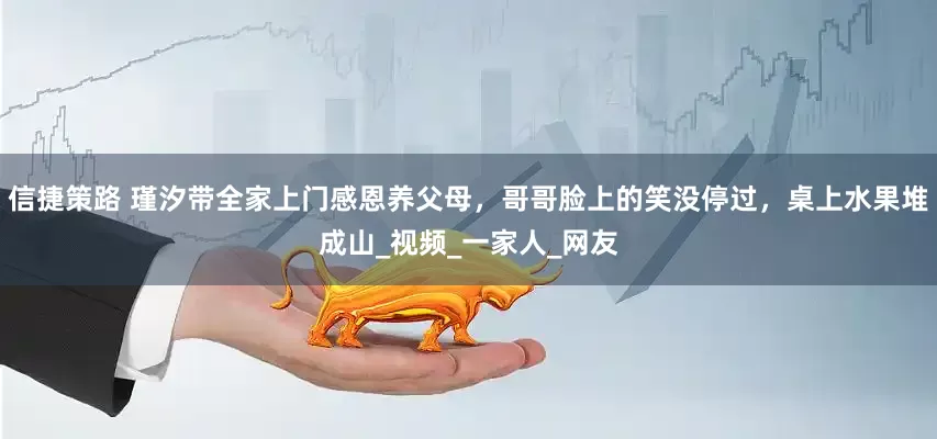 信捷策路 瑾汐带全家上门感恩养父母，哥哥脸上的笑没停过，桌上水果堆成山_视频_一家人_网友