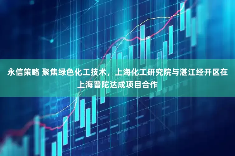 永信策略 聚焦绿色化工技术，上海化工研究院与湛江经开区在上海普陀达成项目合作