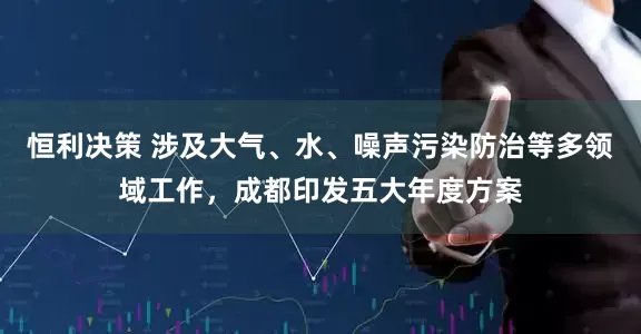 恒利决策 涉及大气、水、噪声污染防治等多领域工作，成都印发五大年度方案
