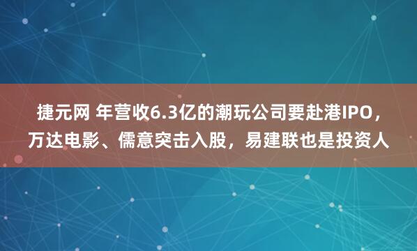 捷元网 年营收6.3亿的潮玩公司要赴港IPO，万达电影、儒意突击入股，易建联也是投资人