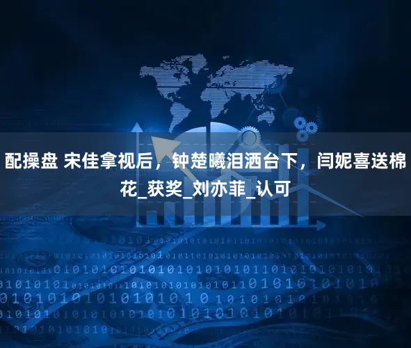 配操盘 宋佳拿视后，钟楚曦泪洒台下，闫妮喜送棉花_获奖_刘亦菲_认可
