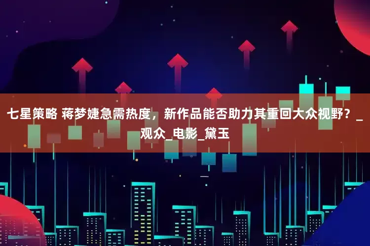 七星策略 蒋梦婕急需热度，新作品能否助力其重回大众视野？_观众_电影_黛玉