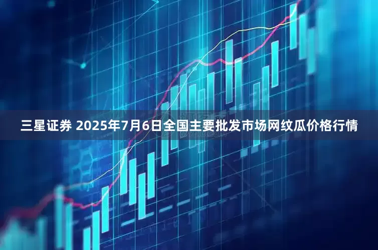 三星证券 2025年7月6日全国主要批发市场网纹瓜价格行情