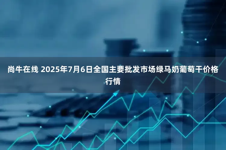 尚牛在线 2025年7月6日全国主要批发市场绿马奶葡萄干价格行情