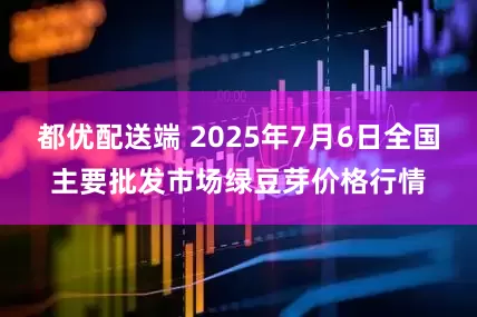 都优配送端 2025年7月6日全国主要批发市场绿豆芽价格行情