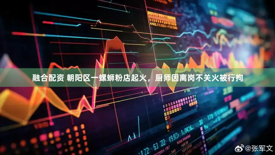 融合配资 朝阳区一螺蛳粉店起火，厨师因离岗不关火被行拘