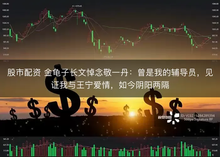 股市配资 金龟子长文悼念敬一丹：曾是我的辅导员，见证我与王宁爱情，如今阴阳两隔