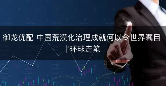 御龙优配 中国荒漠化治理成就何以令世界瞩目 | 环球走笔